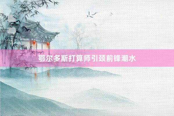 鄂尔多斯打算师引颈前锋潮水