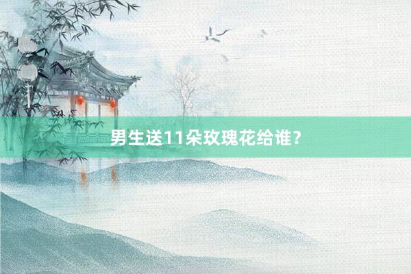 男生送11朵玫瑰花给谁?