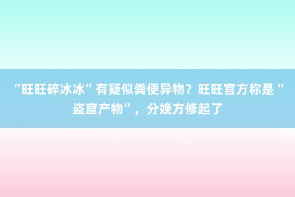 “旺旺碎冰冰”有疑似粪便异物？旺旺官方称是“盗窟产物”，分娩方修起了